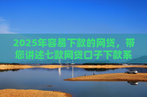 2025年容易下款的网贷，带您讲述七款网贷口子下款系列集合