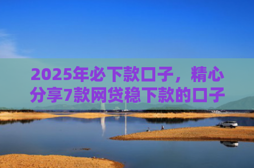 2025年必下款口子，精心分享7款网贷稳下款的口子