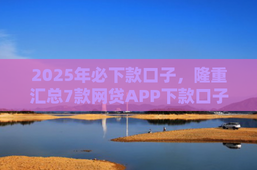 2025年必下款口子，隆重汇总7款网贷APP下款口子快