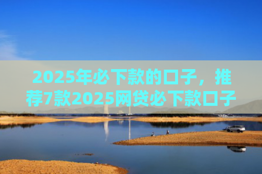 2025年必下款的口子，推荐7款2025网贷必下款口子