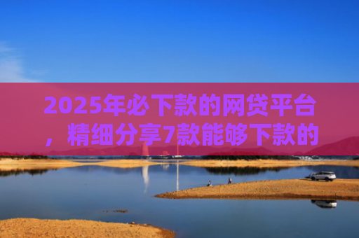 2025年必下款的网贷平台，精细分享7款能够下款的网贷口子