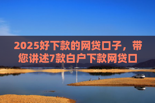 2025好下款的网贷口子，带您讲述7款白户下款网贷口子