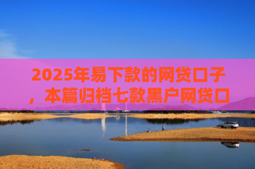 2025年易下款的网贷口子，本篇归档七款黑户网贷口子包下款