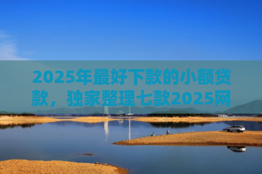 2025年最好下款的小额贷款，独家整理七款2025网贷秒下款口子