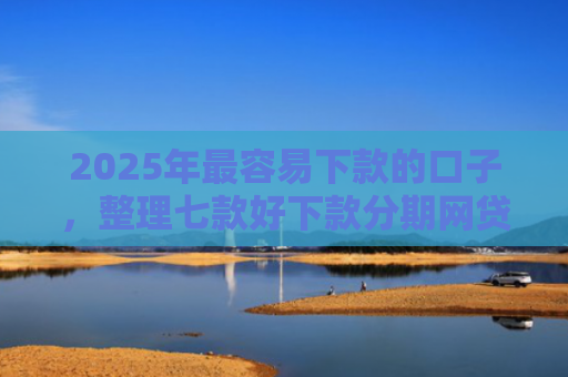 2025年最容易下款的口子，整理七款好下款分期网贷口子