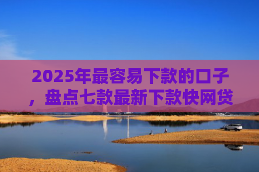 2025年最容易下款的口子，盘点七款最新下款快网贷口子