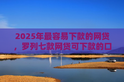 2025年最容易下款的网贷，罗列七款网贷可下款的口子