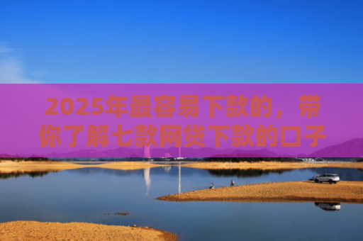 2025年最容易下款的，带你了解七款网贷下款的口子2025