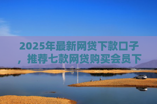 2025年最新网贷下款口子，推荐七款网贷购买会员下款口子