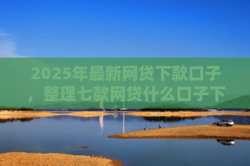 2025年最新网贷下款口子，整理七款网贷什么口子下款快