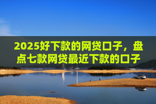 2025好下款的网贷口子，盘点七款网贷最近下款的口子