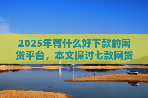 2025年有什么好下款的网贷平台，本文探讨七款网贷老口子正常下款