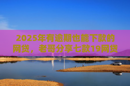 2025年有逾期也能下款的网贷，老哥分享七款19网贷口子好下款
