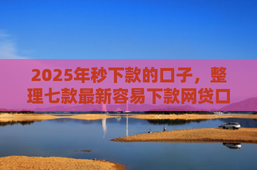 2025年秒下款的口子，整理七款最新容易下款网贷口子