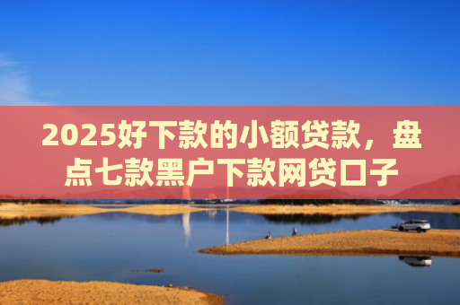2025好下款的小额贷款，盘点七款黑户下款网贷口子