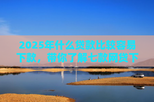 2025年什么贷款比较容易下款，带你了解七款网贷下款那些口子最快