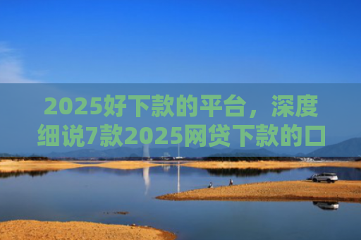 2025好下款的平台，深度细说7款2025网贷下款的口子