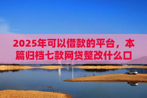 2025年可以借款的平台，本篇归档七款网贷整改什么口子下款