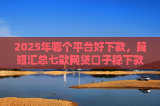 2025年哪个平台好下款，简短汇总七款网贷口子稳下款的