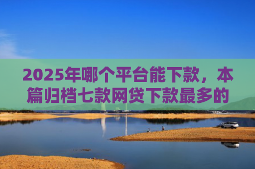 2025年哪个平台能下款，本篇归档七款网贷下款最多的口子