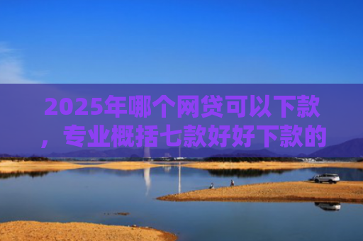 2025年哪个网贷可以下款，专业概括七款好好下款的网贷口子