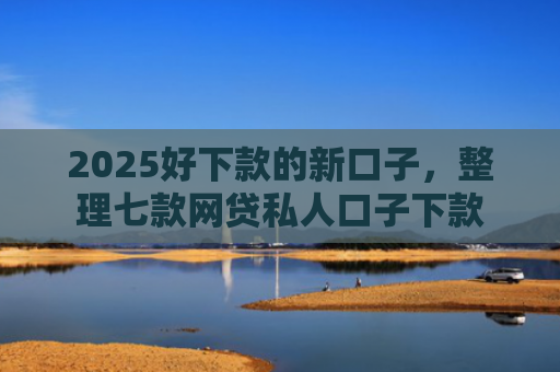 2025好下款的新口子，整理七款网贷私人口子下款