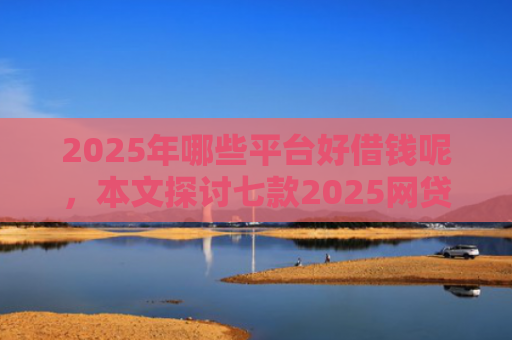 2025年哪些平台好借钱呢，本文探讨七款2025网贷必下款口子