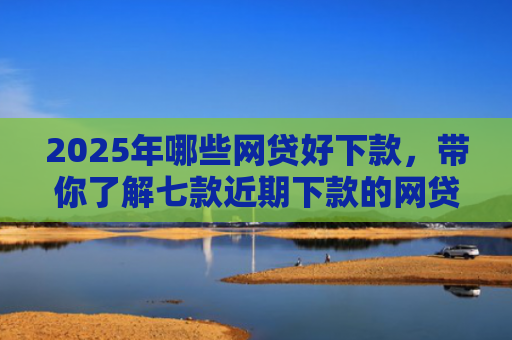 2025年哪些网贷好下款，带你了解七款近期下款的网贷口子