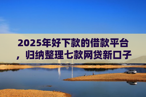 2025年好下款的借款平台，归纳整理七款网贷新口子下款块