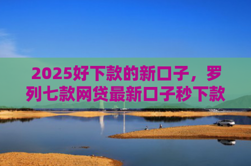 2025好下款的新口子，罗列七款网贷最新口子秒下款