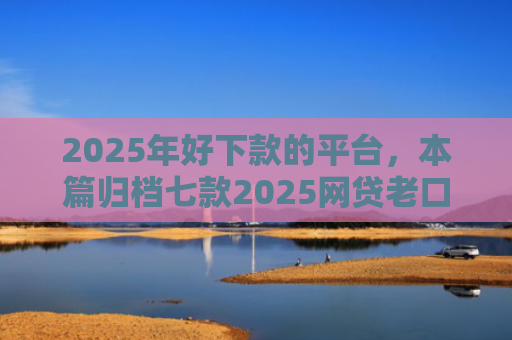 2025年好下款的平台，本篇归档七款2025网贷老口子下款