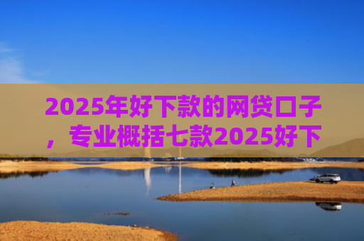 2025年好下款的网贷口子，专业概括七款2025好下款网贷口子