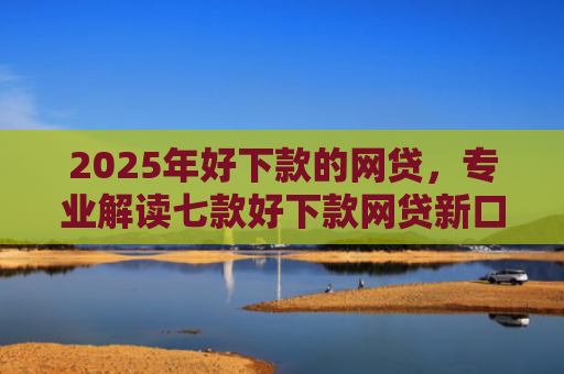 2025年好下款的网贷，专业解读七款好下款网贷新口子