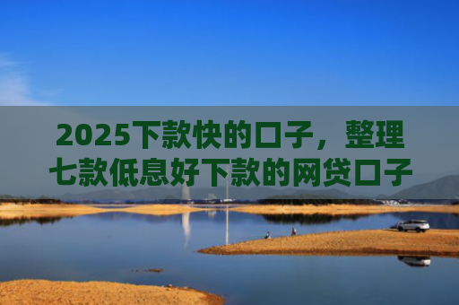 2025下款快的口子，整理七款低息好下款的网贷口子