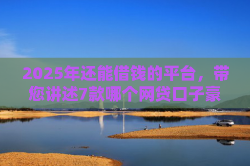 2025年还能借钱的平台，带您讲述7款哪个网贷口子豪下款