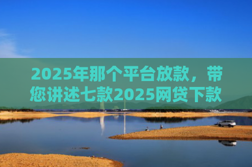 2025年那个平台放款，带您讲述七款2025网贷下款口子图