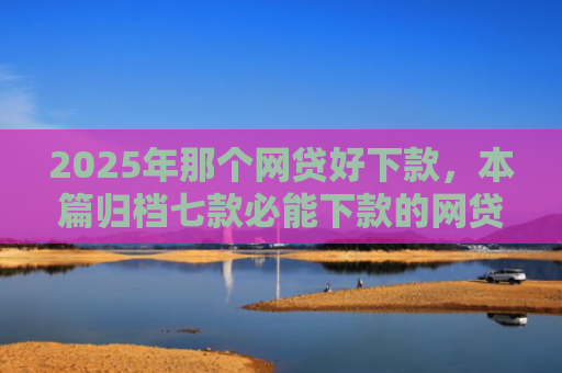 2025年那个网贷好下款，本篇归档七款必能下款的网贷口子