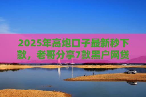 2025年高炮口子最新秒下款，老哥分享7款黑户网贷下款的口子