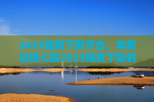 2025强制下款平台，本篇归档七款2025网贷下款的口子