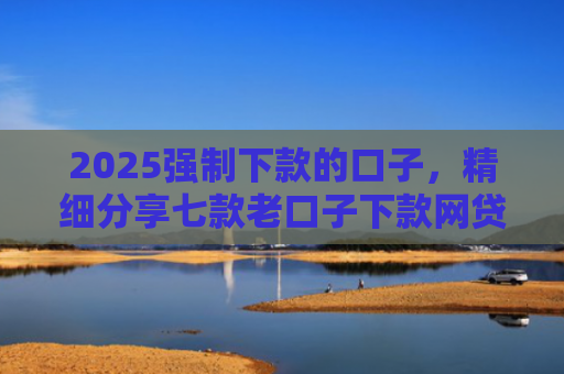 2025强制下款的口子，精细分享七款老口子下款网贷平台