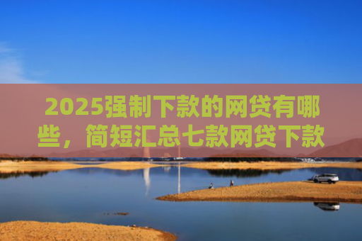 2025强制下款的网贷有哪些，简短汇总七款网贷下款高的口子
