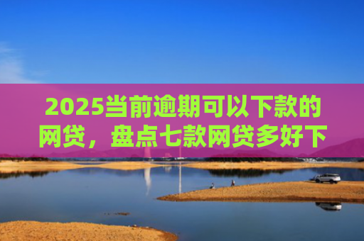 2025当前逾期可以下款的网贷，盘点七款网贷多好下款的口子