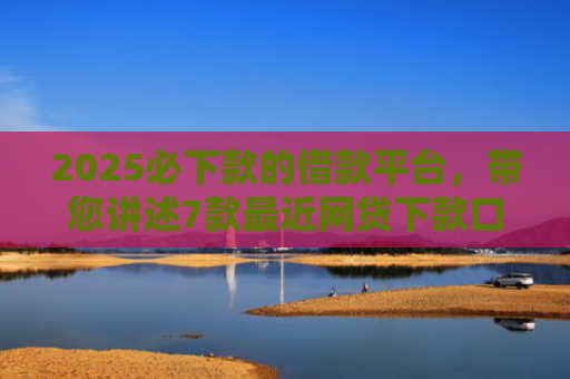 2025必下款的借款平台，带您讲述7款最近网贷下款口子