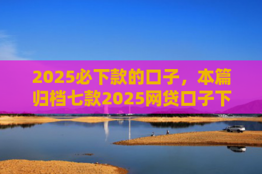 2025必下款的口子，本篇归档七款2025网贷口子下款