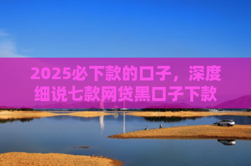 2025必下款的口子，深度细说七款网贷黑口子下款