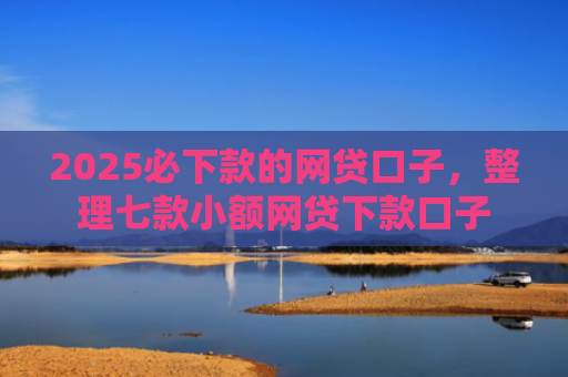 2025必下款的网贷口子，整理七款小额网贷下款口子