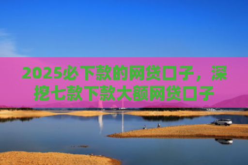 2025必下款的网贷口子，深挖七款下款大额网贷口子