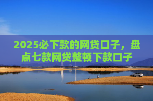 2025必下款的网贷口子，盘点七款网贷整顿下款口子