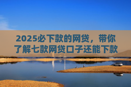 2025必下款的网贷，带你了解七款网贷口子还能下款