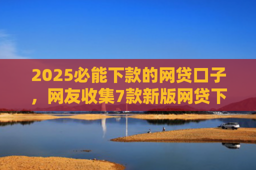 2025必能下款的网贷口子，网友收集7款新版网贷下款口子